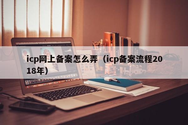 icp网上备案怎么弄（icp备案流程2018年）