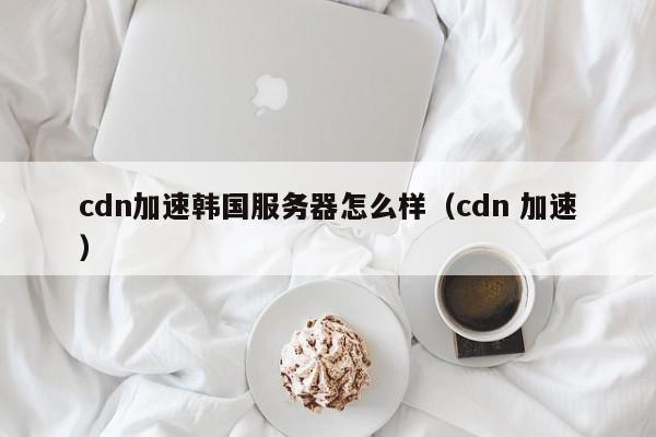 cdn加速韩国服务器怎么样（cdn 加速）