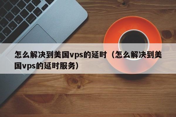 怎么解决到美国vps的延时（怎么解决到美国vps的延时服务）