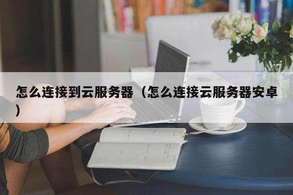 怎么连接到云服务器（怎么连接云服务器安卓）