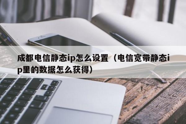 成都电信静态ip怎么设置（电信宽带静态ip里的数据怎么获得）