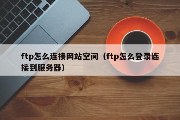 ftp怎么连接网站空间（ftp怎么登录连接到服务器）