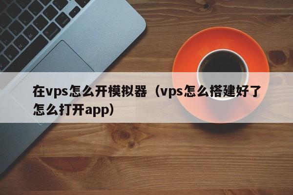 在vps怎么开模拟器（vps怎么搭建好了怎么打开app）