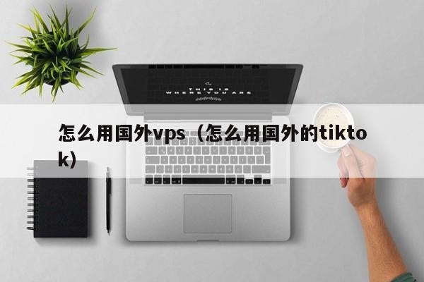 怎么用国外vps（怎么用国外的tiktok）