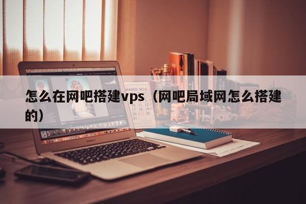 怎么在网吧搭建vps（网吧局域网怎么搭建的）