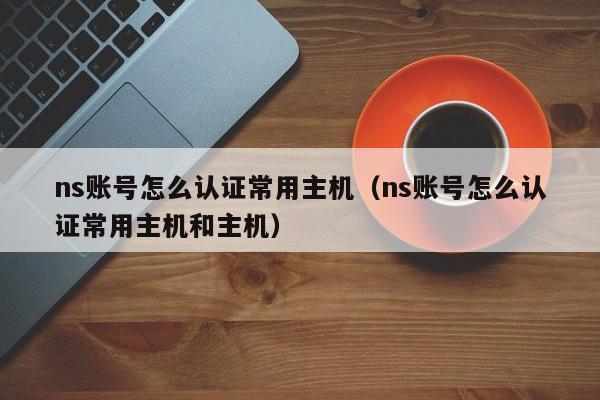 ns账号怎么认证常用主机（ns账号怎么认证常用主机和主机）