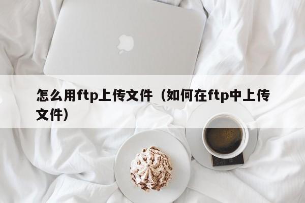 怎么用ftp上传文件（如何在ftp中上传文件）