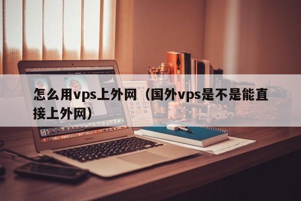 怎么用vps上外网（国外vps是不是能直接上外网）