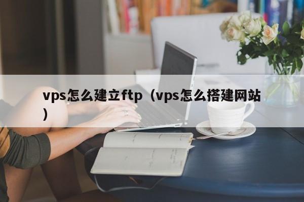 vps怎么建立ftp（vps怎么搭建网站）