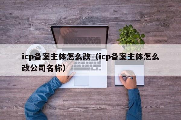 icp备案主体怎么改（icp备案主体怎么改公司名称）