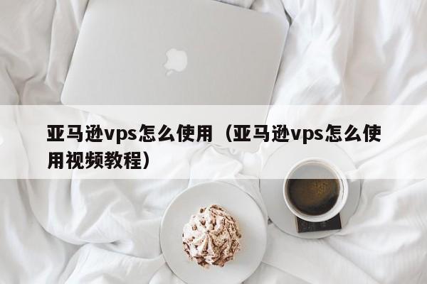 亚马逊vps怎么使用（亚马逊vps怎么使用视频教程）