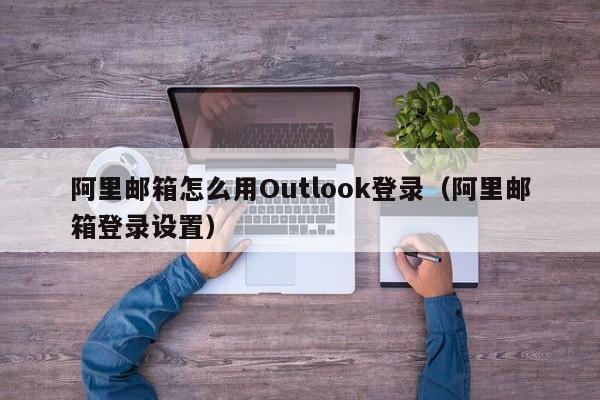 阿里邮箱怎么用Outlook登录（阿里邮箱登录设置）