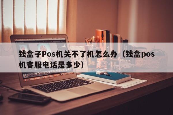 钱盒子Pos机关不了机怎么办（钱盒pos机客服电话是多少）