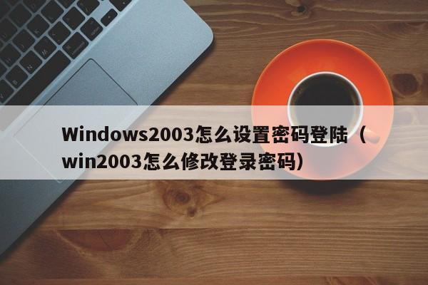 Windows2003怎么设置密码登陆（win2003怎么修改登录密码）