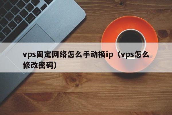 vps固定网络怎么手动换ip（vps怎么修改密码）