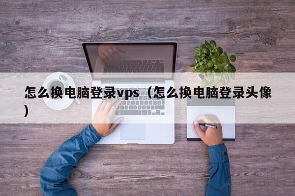 怎么换电脑登录vps（怎么换电脑登录头像）