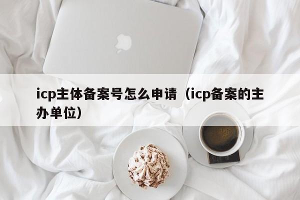 icp主体备案号怎么申请（icp备案的主办单位）