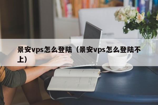 景安vps怎么登陆（景安vps怎么登陆不上）