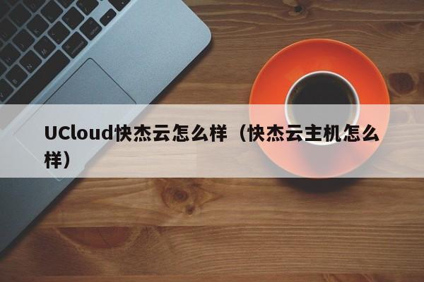 UCloud快杰云怎么样（快杰云主机怎么样）