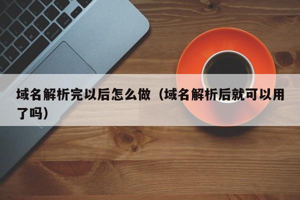 域名解析完以后怎么做（域名解析后就可以用了吗）