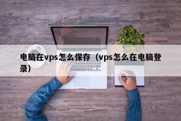 电脑在vps怎么保存（vps怎么在电脑登录）