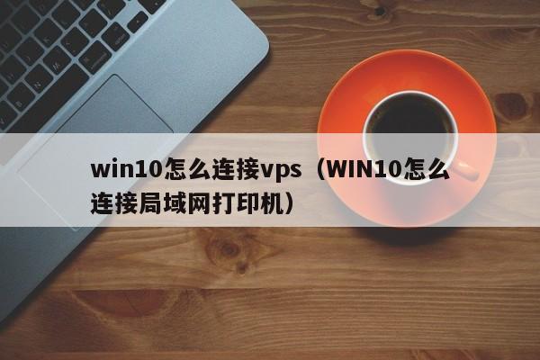 win10怎么连接vps（WIN10怎么连接局域网打印机）