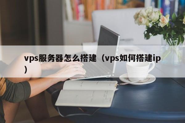 vps服务器怎么搭建（vps如何搭建ip）