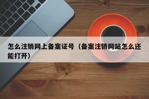 怎么注销网上备案证号（备案注销网站怎么还能打开）