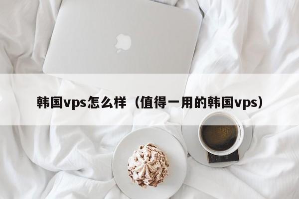 韩国vps怎么样（值得一用的韩国vps）