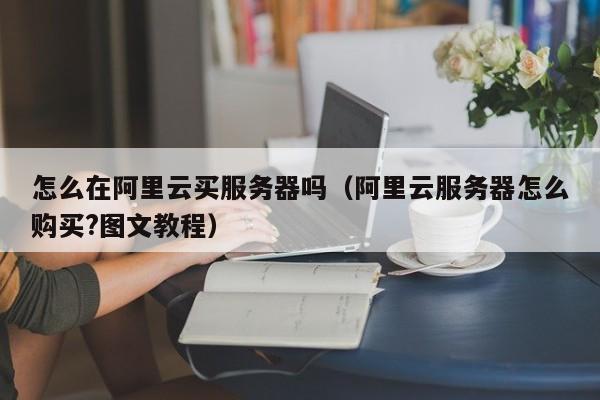 怎么在阿里云买服务器吗（阿里云服务器怎么购买?图文教程）