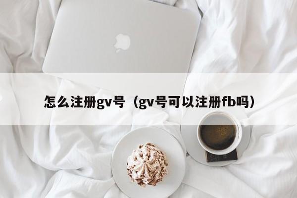 怎么注册gv号（gv号可以注册fb吗）