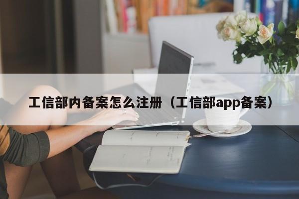 工信部内备案怎么注册（工信部app备案）