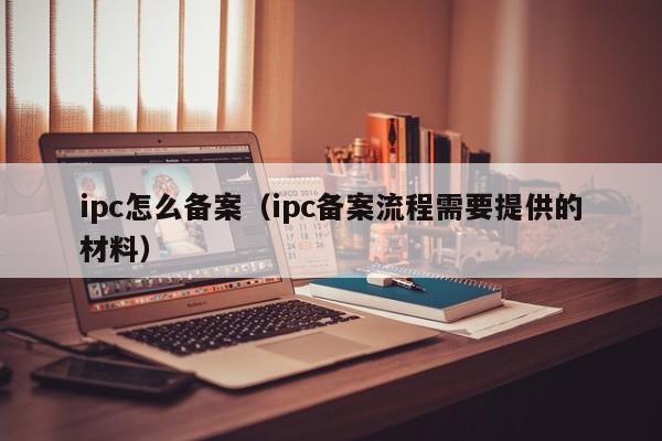 ipc怎么备案（ipc备案流程需要提供的材料）