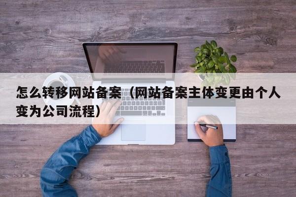 怎么转移网站备案（网站备案主体变更由个人变为公司流程）