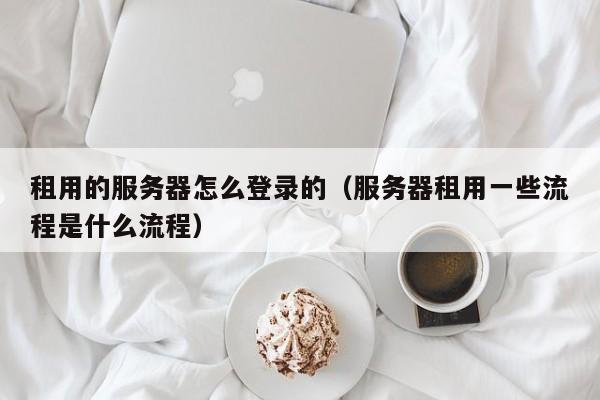 租用的服务器怎么登录的（服务器租用一些流程是什么流程）