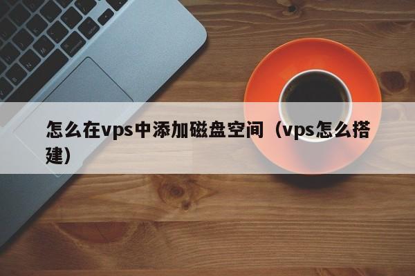 怎么在vps中添加磁盘空间（vps怎么搭建）