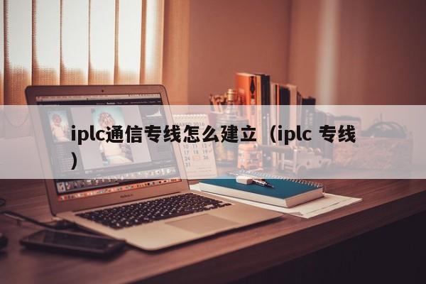 iplc通信专线怎么建立（iplc 专线）