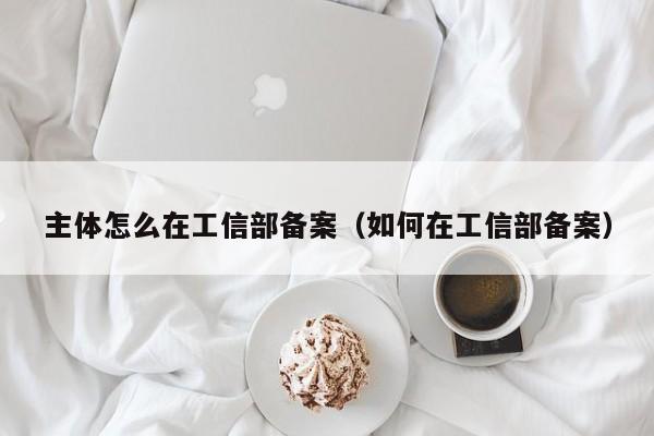 主体怎么在工信部备案（如何在工信部备案）