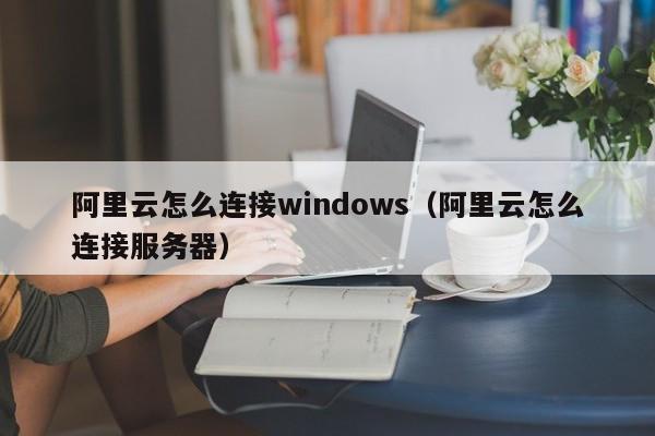 阿里云怎么连接windows（阿里云怎么连接服务器）