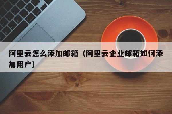 阿里云怎么添加邮箱（阿里云企业邮箱如何添加用户）