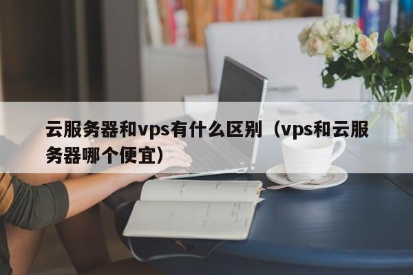 云服务器和vps有什么区别（vps和云服务器哪个便宜）