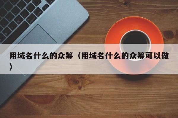 用域名什么的众筹（用域名什么的众筹可以做）