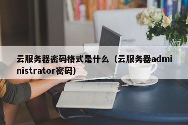 云服务器密码格式是什么（云服务器administrator密码）