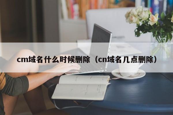 cm域名什么时候删除（cn域名几点删除）