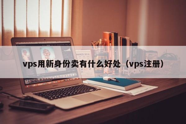 vps用新身份卖有什么好处（vps注册）