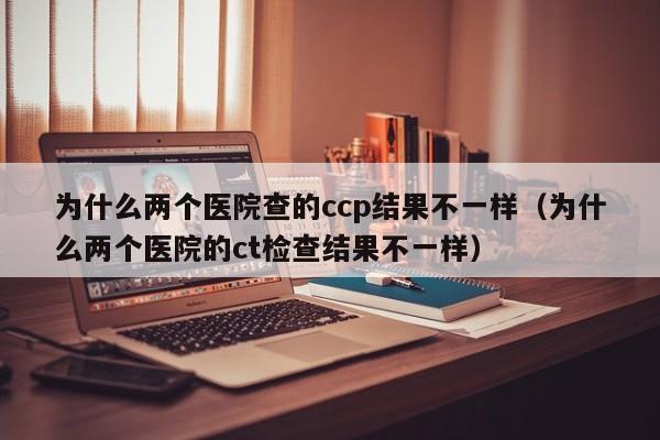 为什么两个医院查的ccp结果不一样（为什么两个医院的ct检查结果不一样）