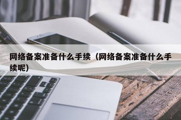 网络备案准备什么手续（网络备案准备什么手续呢）