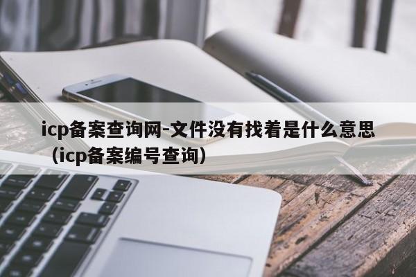 icp备案查询网-文件没有找着是什么意思（icp备案编号查询）