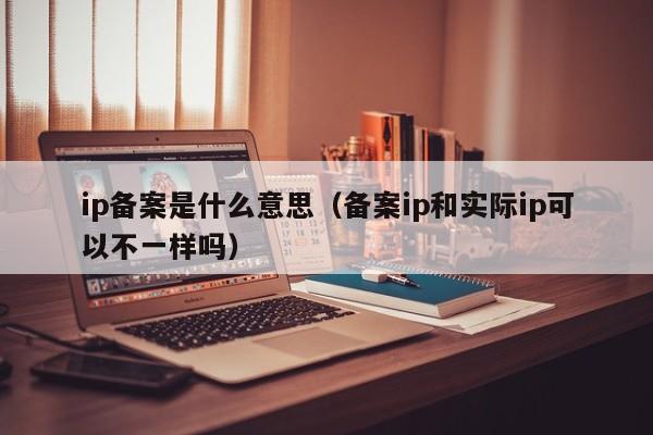 ip备案是什么意思（备案ip和实际ip可以不一样吗）