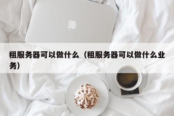 租服务器可以做什么（租服务器可以做什么业务）